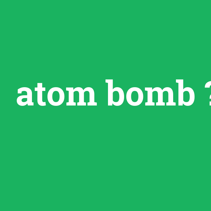 atom bomb, atom bomb nedir ,atom bomb ne demek