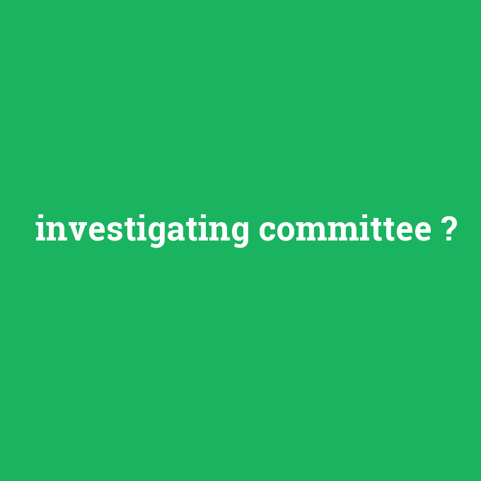investigating committee, investigating committee nedir ,investigating committee ne demek