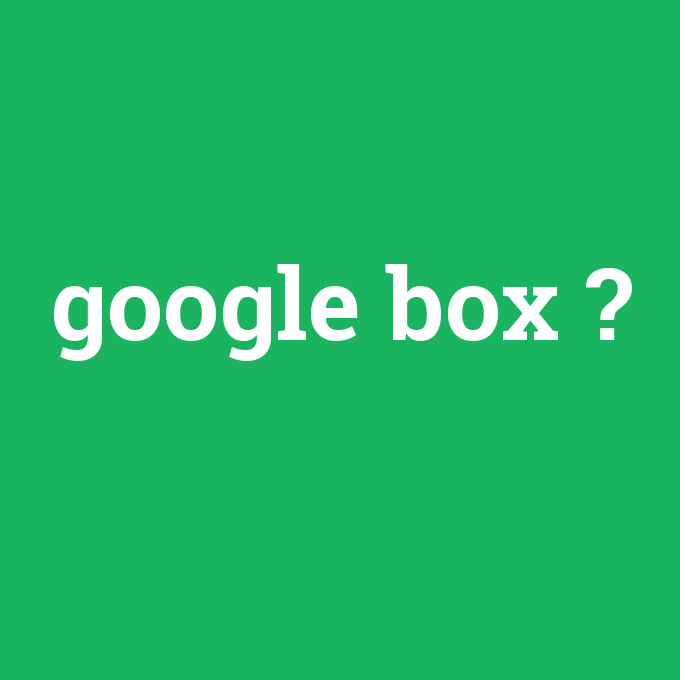 google box, google box nedir ,google box ne demek